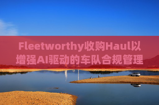 Fleetworthy收购Haul以增强AI驱动的车队合规管理