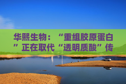 华熙生物：“重组胶原蛋白”正在取代“透明质酸”传言，缺乏真实数据支持