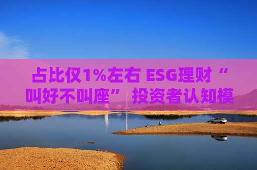 占比仅1%左右 ESG理财“叫好不叫座” 投资者认知模糊、收益竞争力弱致市场缺位  第1张
