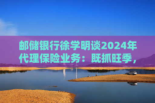 邮储银行徐学明谈2024年代理保险业务：既抓旺季，也抓全年持盈和业务转型，效果已经初步显现
