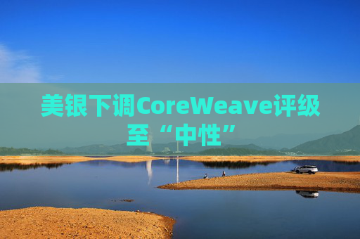 美银下调CoreWeave评级至“中性”