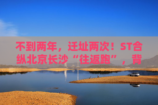 不到两年，迁址两次！ST合纵北京长沙“往返跑”，背后暴露诸多问题！