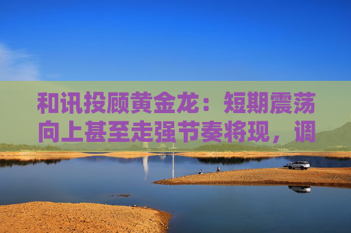 和讯投顾黄金龙：短期震荡向上甚至走强节奏将现，调整即为机会点  第1张