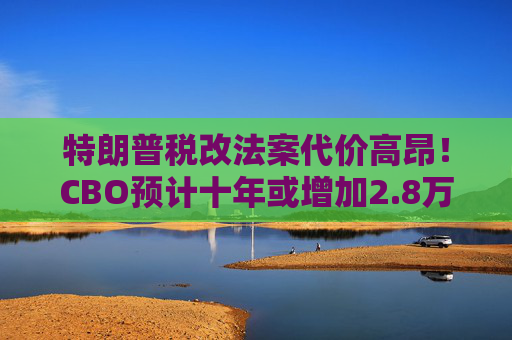 特朗普税改法案代价高昂！CBO预计十年或增加2.8万亿联邦债务  第1张
