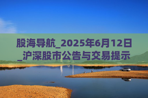 股海导航_2025年6月12日_沪深股市公告与交易提示