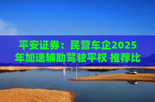 平安证券：民营车企2025年加速辅助驾驶平权 推荐比亚迪股份等