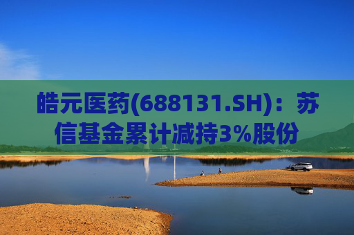 皓元医药(688131.SH)：苏信基金累计减持3%股份