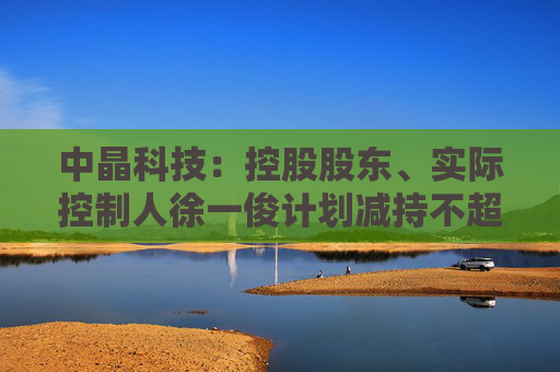 中晶科技：控股股东、实际控制人徐一俊计划减持不超过2%公司股份