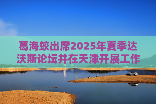 葛海蛟出席2025年夏季达沃斯论坛并在天津开展工作调研  第1张