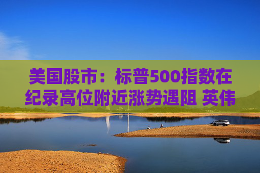美国股市：标普500指数在纪录高位附近涨势遇阻 英伟达收盘创新高