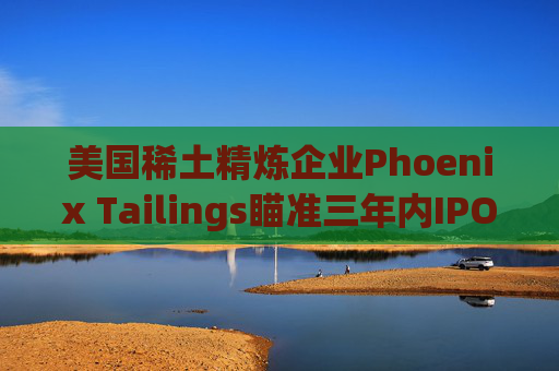 美国稀土精炼企业Phoenix Tailings瞄准三年内IPO