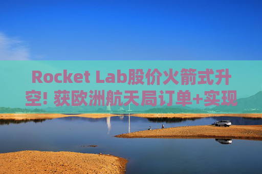 Rocket Lab股价火箭式升空! 获欧洲航天局订单+实现第67次Electron发射