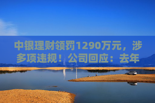 中银理财领罚1290万元，涉多项违规！公司回应：去年6月已全部整改完毕
