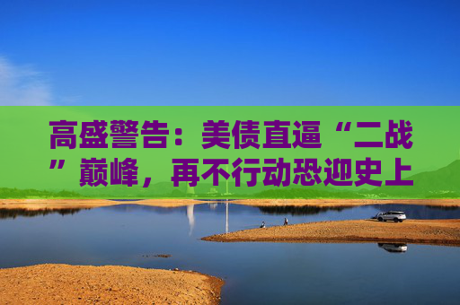 高盛警告：美债直逼“二战”巅峰，再不行动恐迎史上最惨烈紧缩！