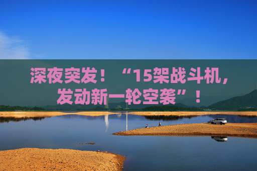 深夜突发！“15架战斗机，发动新一轮空袭”！
