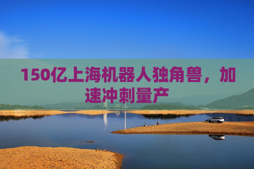 150亿上海机器人独角兽，加速冲刺量产