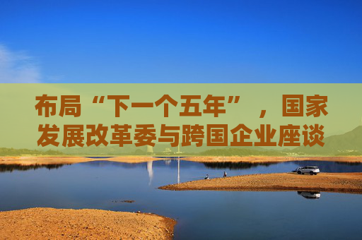 布局“下一个五年” ，国家发展改革委与跨国企业座谈会举行
