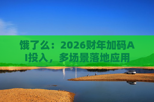饿了么：2026财年加码AI投入，多场景落地应用  第1张