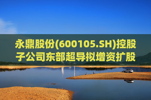 永鼎股份(600105.SH)控股子公司东部超导拟增资扩股并引入外部投资者