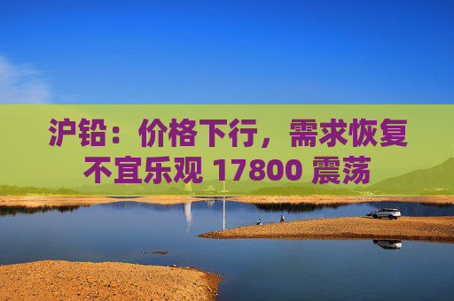 沪铅：价格下行，需求恢复不宜乐观 17800 震荡