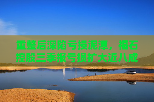 重整后深陷亏损泥潭，福石控股三季报亏损扩大近八成