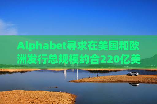 Alphabet寻求在美国和欧洲发行总规模约合220亿美元的债券