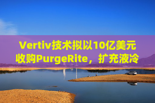 Vertiv技术拟以10亿美元收购PurgeRite，扩充液冷产品组合