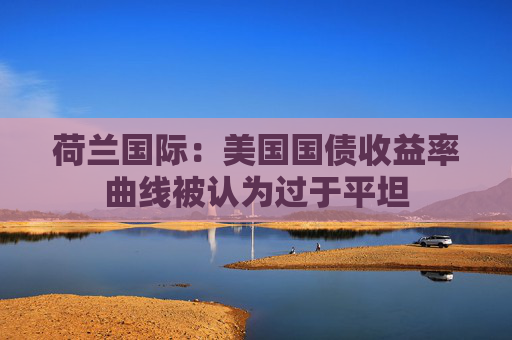 荷兰国际：美国国债收益率曲线被认为过于平坦