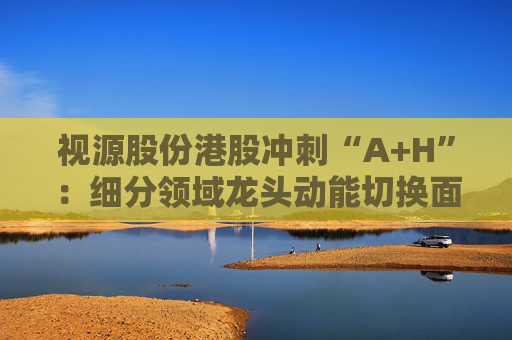 视源股份港股冲刺“A+H”：细分领域龙头动能切换面临重压 赴港上市推动全球化能否破局？