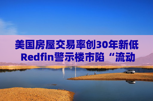 美国房屋交易率创30年新低 Redfin警示楼市陷“流动性陷阱”