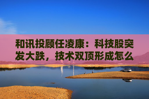 和讯投顾任凌康:科技股突发大跌,技术双顶形成怎么办  第1张 和讯投顾任凌康:科技股突发大跌,技术双顶形成怎么办  第1张