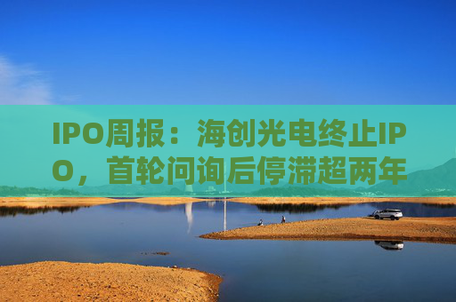 IPO周报：海创光电终止IPO，首轮问询后停滞超两年