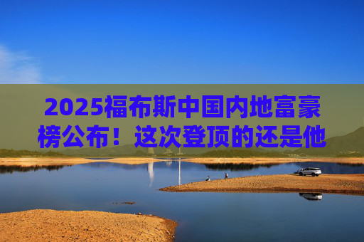 2025福布斯中国内地富豪榜公布！这次登顶的还是他