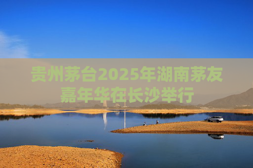 贵州茅台2025年湖南茅友嘉年华在长沙举行