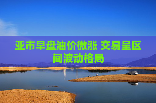 亚市早盘油价微涨 交易呈区间波动格局