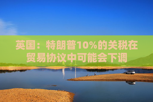 英国：特朗普10%的关税在贸易协议中可能会下调
