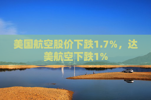 美国航空股价下跌1.7%，达美航空下跌1%