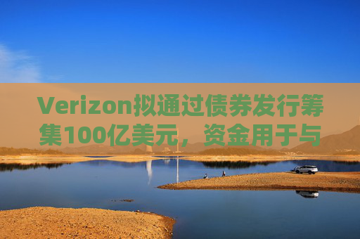 Verizon拟通过债券发行筹集100亿美元，资金用于与Frontier的交易相关事宜
