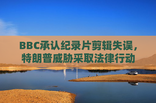 BBC承认纪录片剪辑失误，特朗普威胁采取法律行动