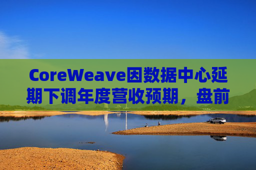 CoreWeave因数据中心延期下调年度营收预期，盘前跌近9%