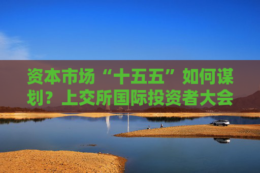 资本市场“十五五”如何谋划？上交所国际投资者大会现场这样说