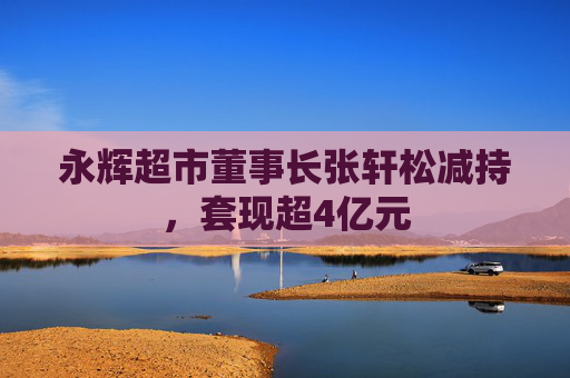 永辉超市董事长张轩松减持，套现超4亿元