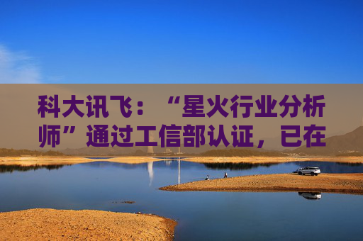 科大讯飞：“星火行业分析师”通过工信部认证，已在多家央国企上岗
