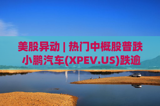 美股异动 | 热门中概股普跌 小鹏汽车(XPEV.US)跌逾6%