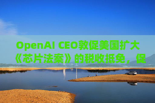 OpenAI CEO敦促美国扩大《芯片法案》的税收抵免，促进人工智能发展