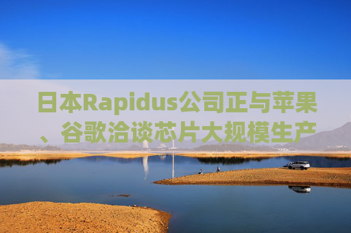日本Rapidus公司正与苹果、谷歌洽谈芯片大规模生产事宜