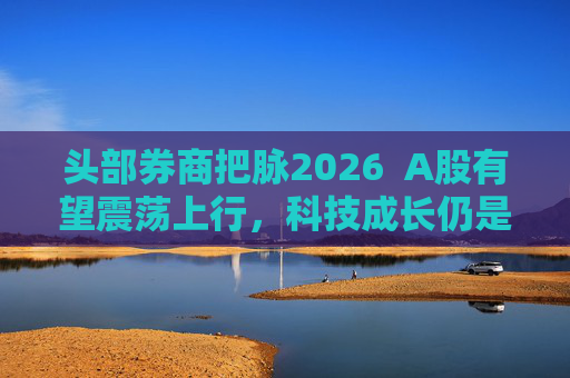 头部券商把脉2026  A股有望震荡上行，科技成长仍是投资主线