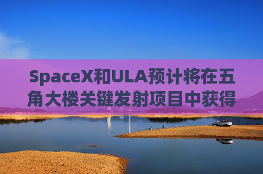 SpaceX和ULA预计将在五角大楼关键发射项目中获得数十亿美元的合同