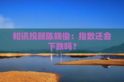 和讯投顾陈晓俊：指数还会下跌吗？