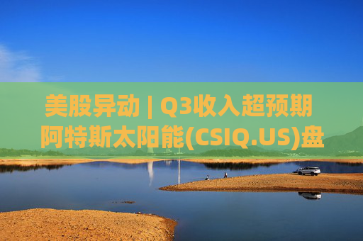 美股异动 | Q3收入超预期 阿特斯太阳能(CSIQ.US)盘前涨超7%